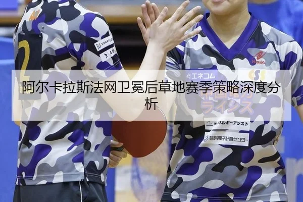阿尔卡拉斯法网卫冕后草地赛季策略深度分析